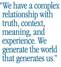 We have a complex relationship with truth, context, meaning, and experience. We generate the world that generates us.