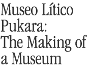 Museo Litico Pukara: The Making of A Museum 