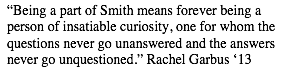 Text Box: &ldquo;Being a part of Smith means forever being a person of insatiable curiosity, one for whom the questions never go unanswered and the answers never go unquestioned.&rdquo; Rachel Garbus &lsquo;13